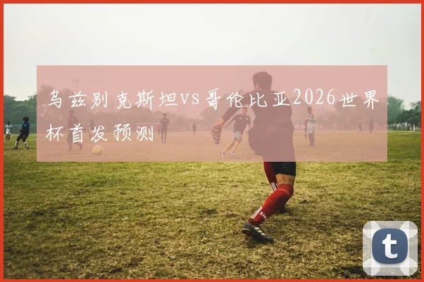 乌兹别克斯坦vs哥伦比亚2026世界杯首发预测