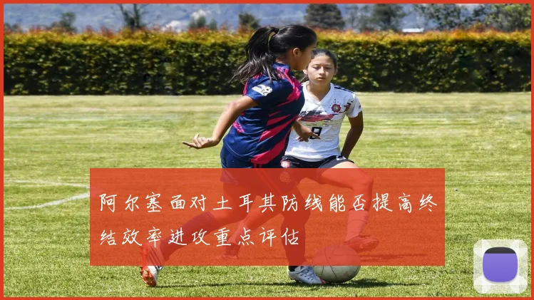 阿尔塞面对土耳其防线能否提高终结效率进攻重点评估