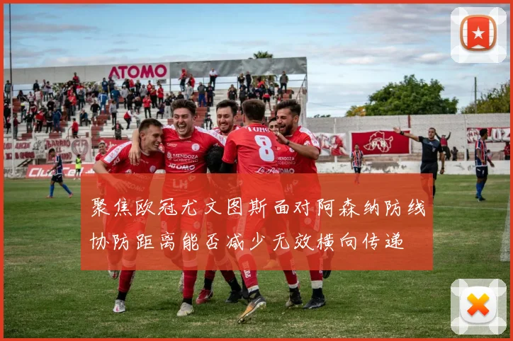 聚焦欧冠尤文图斯面对阿森纳防线协防距离能否减少无效横向传递