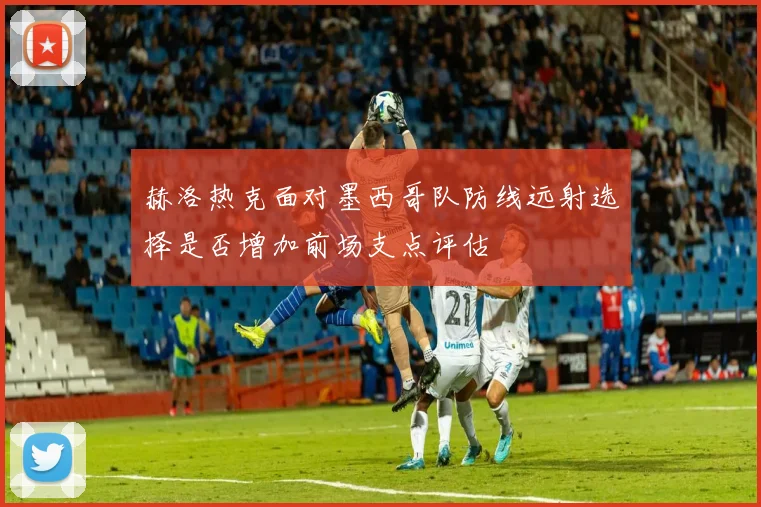 赫洛热克面对墨西哥队防线远射选择是否增加前场支点评估