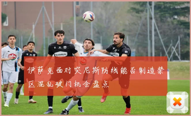 伊萨克面对突尼斯防线能否制造禁区混乱破门机会盘点