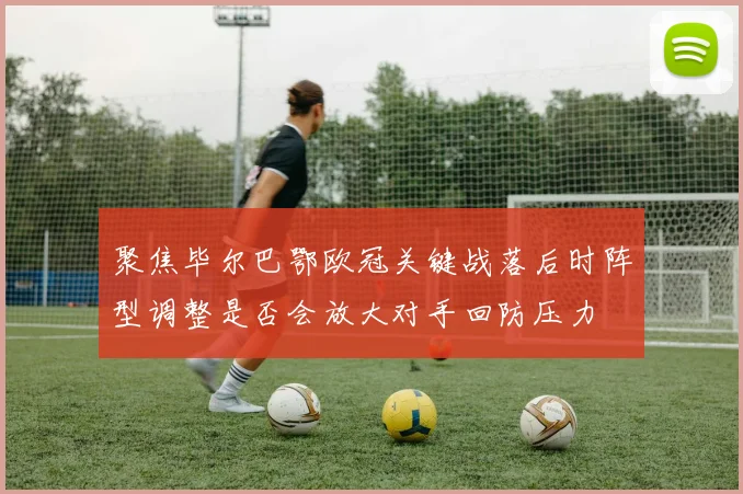 聚焦毕尔巴鄂欧冠关键战落后时阵型调整是否会放大对手回防压力