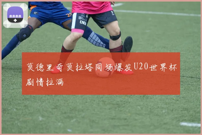 莫德里奇莫拉塔同场爆发U20世界杯剧情拉满