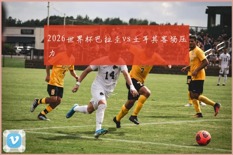 2026世界杯巴拉圭vs土耳其客场压力