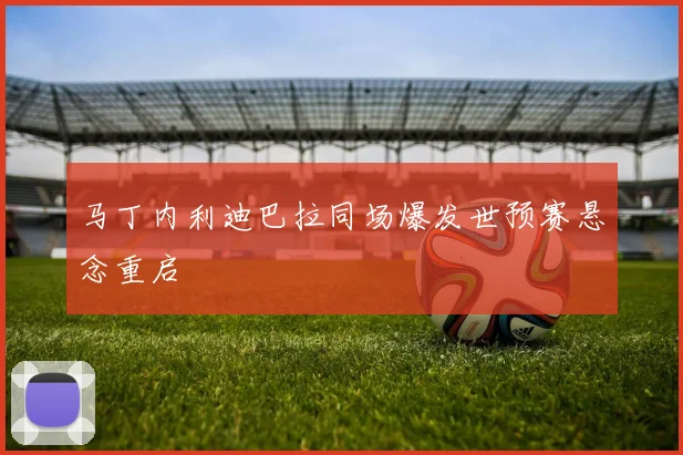 马丁内利迪巴拉同场爆发世预赛悬念重启
