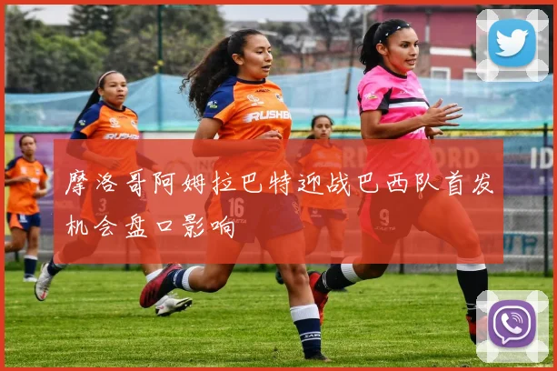 摩洛哥阿姆拉巴特迎战巴西队首发机会盘口影响