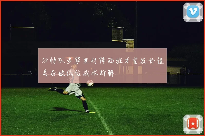 沙特队多萨里对阵西班牙首发价值是否被低估战术拆解