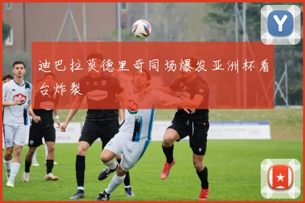 迪巴拉莫德里奇同场爆发亚洲杯看台炸裂