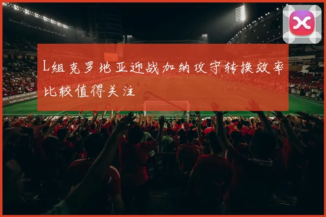 L组克罗地亚迎战加纳攻守转换效率比较值得关注