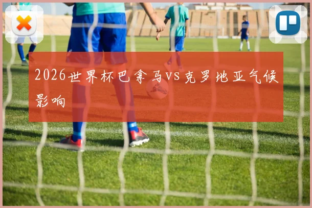 2026世界杯巴拿马vs克罗地亚气候影响