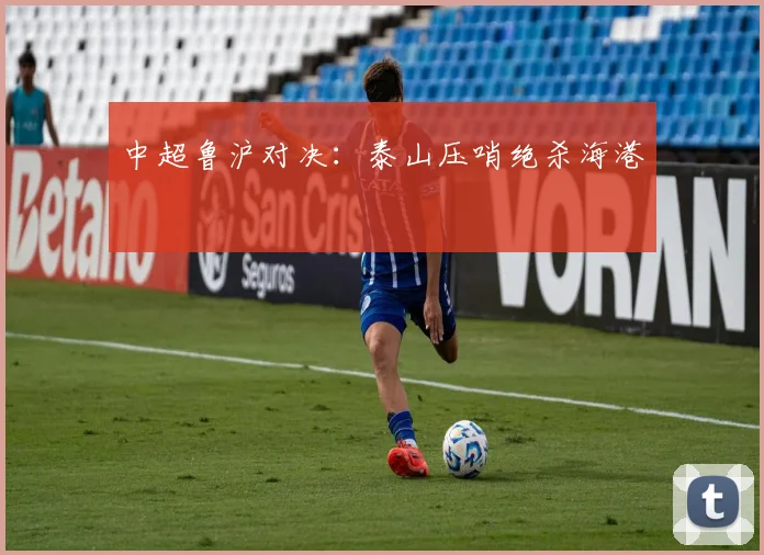 中超鲁沪对决：泰山压哨绝杀海港