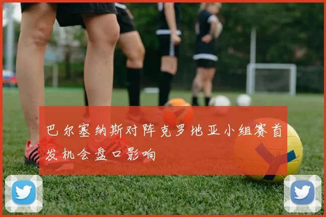 巴尔塞纳斯对阵克罗地亚小组赛首发机会盘口影响