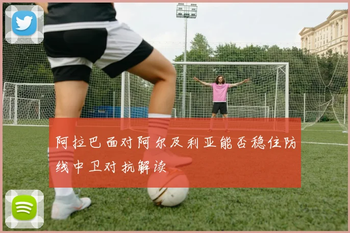 阿拉巴面对阿尔及利亚能否稳住防线中卫对抗解读