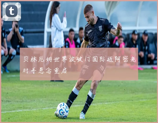 贝林厄姆世界波破门国际迈阿密老对手悬念重启