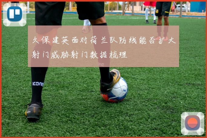 久保建英面对荷兰队防线能否扩大射门威胁射门数据梳理