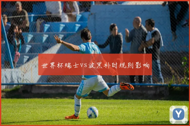 世界杯瑞士vs波黑补时规则影响