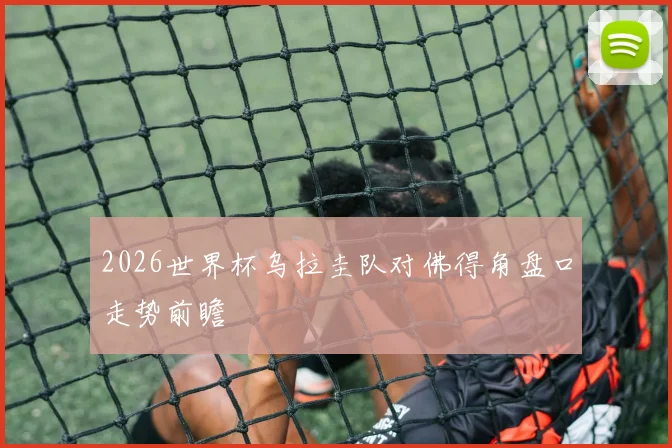 2026世界杯乌拉圭队对佛得角盘口走势前瞻