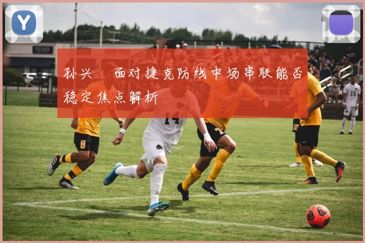 孙兴慜面对捷克防线中场串联能否稳定焦点解析