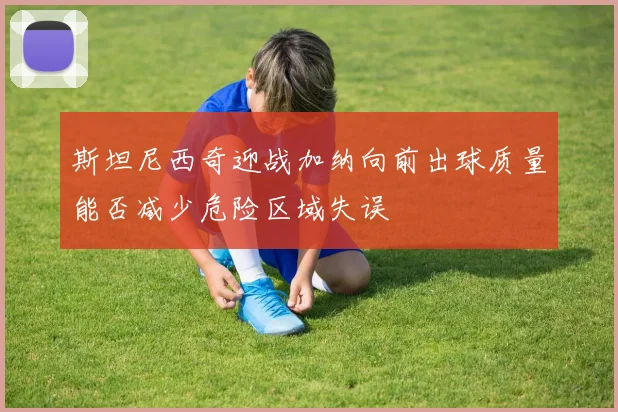 斯坦尼西奇迎战加纳向前出球质量能否减少危险区域失误