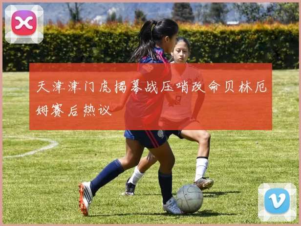天津津门虎揭幕战压哨改命贝林厄姆赛后热议