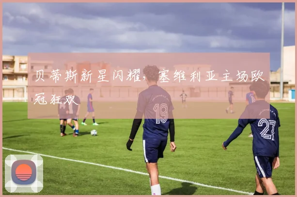 贝蒂斯新星闪耀，塞维利亚主场欧冠狂欢