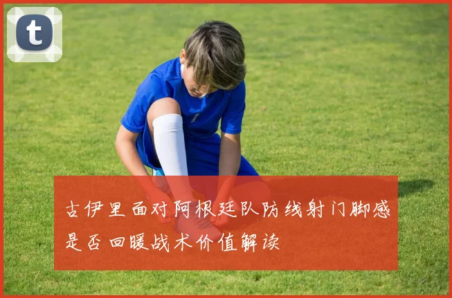 古伊里面对阿根廷队防线射门脚感是否回暖战术价值解读