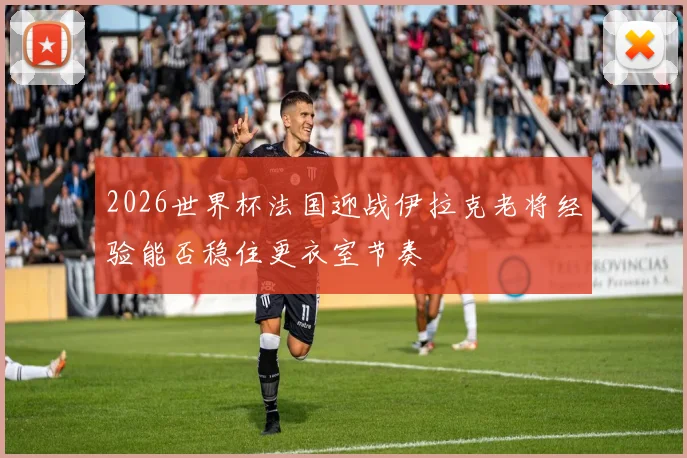 2026世界杯法国迎战伊拉克老将经验能否稳住更衣室节奏