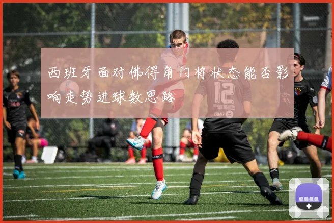 西班牙面对佛得角门将状态能否影响走势进球数思路