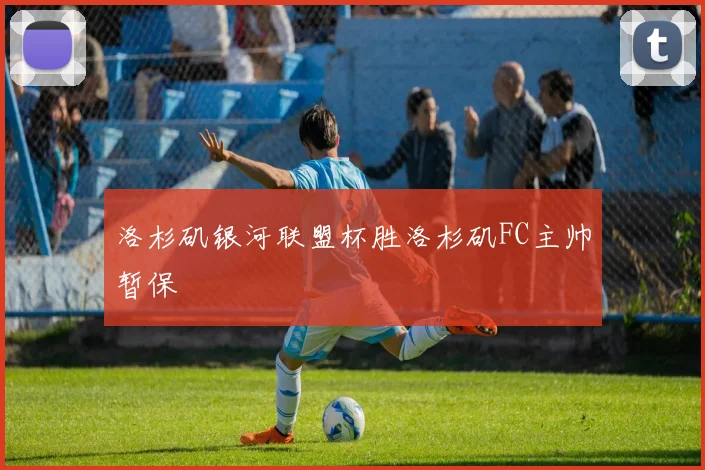 洛杉矶银河联盟杯胜洛杉矶FC主帅暂保