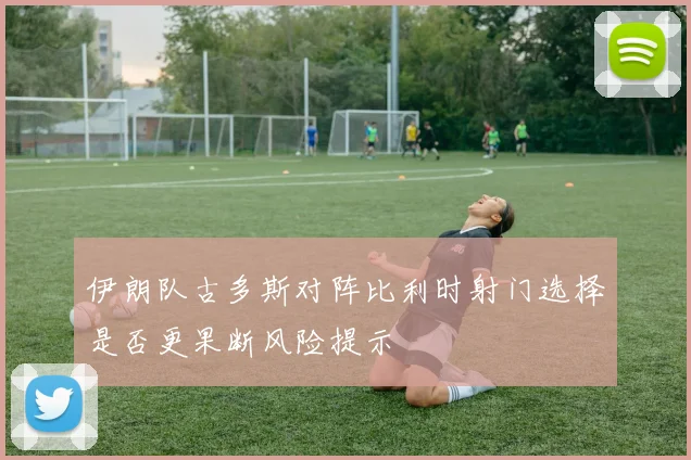 伊朗队古多斯对阵比利时射门选择是否更果断风险提示