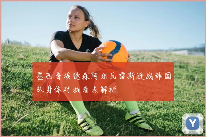 墨西哥埃德森阿尔瓦雷斯迎战韩国队身体对抗看点解析