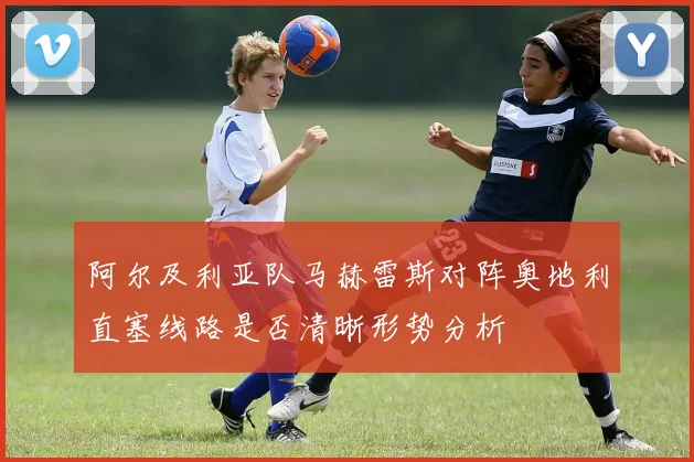 阿尔及利亚队马赫雷斯对阵奥地利直塞线路是否清晰形势分析