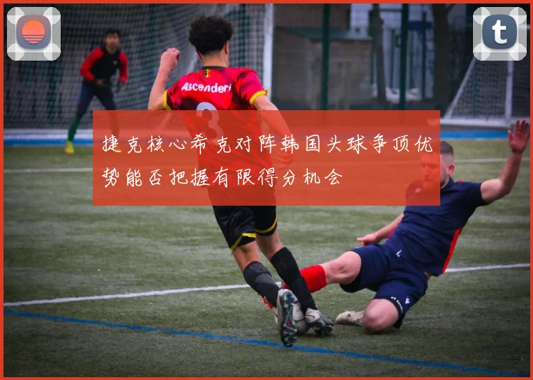 捷克核心希克对阵韩国头球争顶优势能否把握有限得分机会