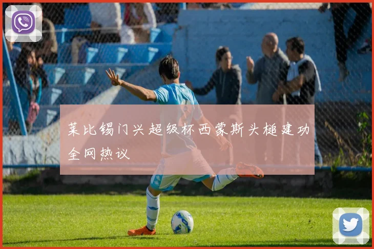 莱比锡门兴超级杯西蒙斯头槌建功全网热议