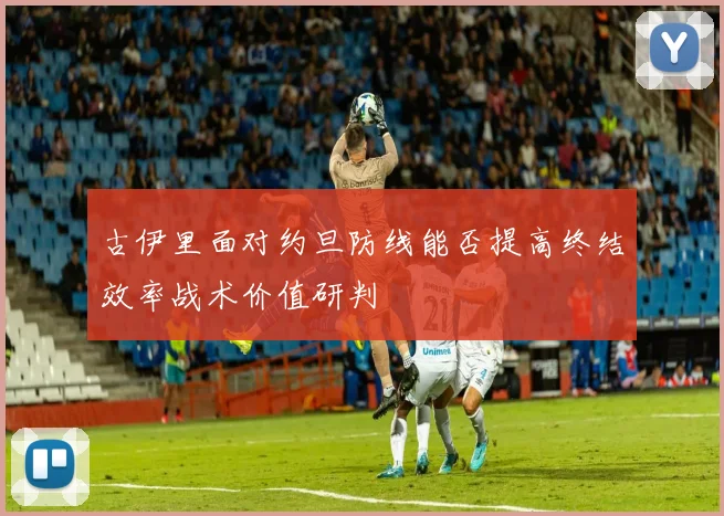 古伊里面对约旦防线能否提高终结效率战术价值研判