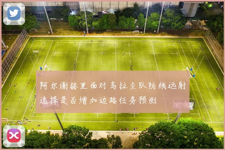 阿尔谢赫里面对乌拉圭队防线远射选择是否增加边路任务预测