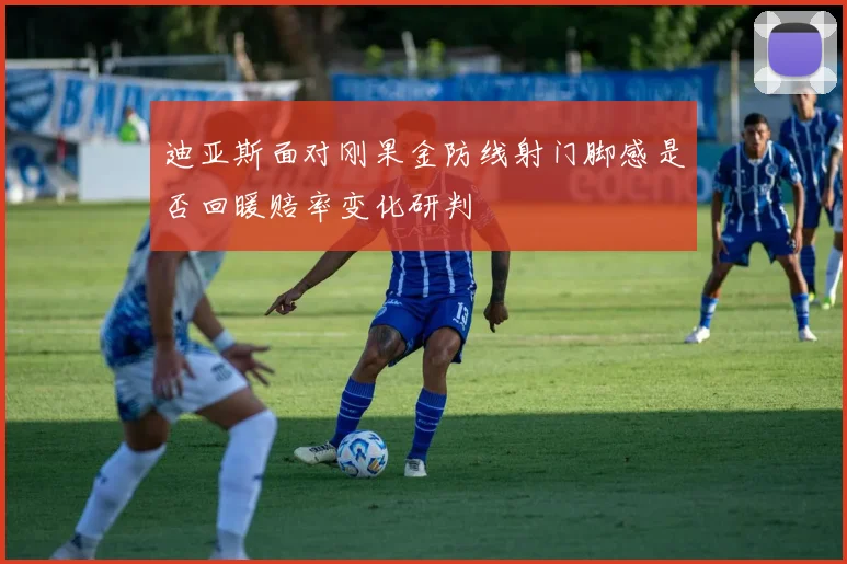 迪亚斯面对刚果金防线射门脚感是否回暖赔率变化研判