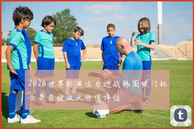 2026世界杯库法尔迎战韩国破门机会是否被放大价值评估