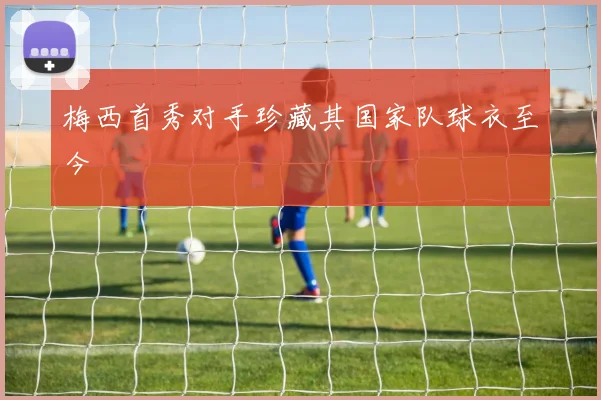 梅西首秀对手珍藏其国家队球衣至今