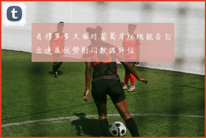 肖穆罗多夫面对葡萄牙防线能否打出速度优势射门数据评估